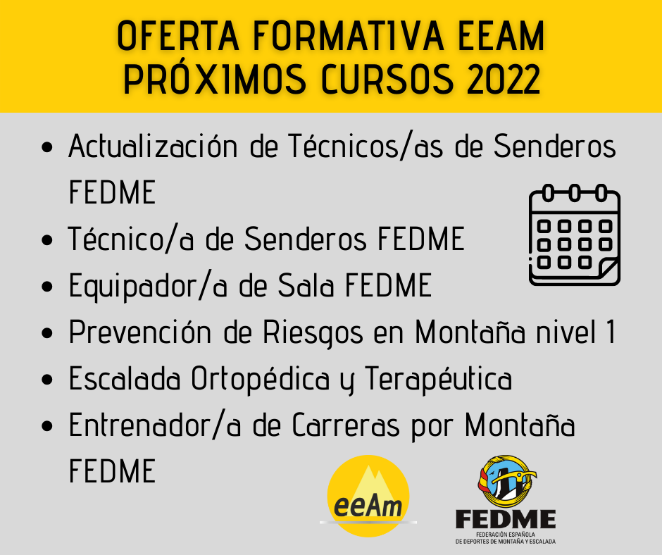 Cartel oferta formativa: en la parte superior, dentro de un rectángulo de color amarillo, está escrito “Oferta formativa eeam próximos cursos 2022”. Debajo de esto, en un rectángulo de color gris, están redactados los cursos, enumerados con guiones redondos, en el siguiente orden: actualización de técnicos/as de senderos fedme, técnico/a de senderos fedme, equipador/a de sala fedme, prevención de riesgos en montaña nivel 1, escalada ortopédica y terapéutica, y entrenador/a de carreras por montaña fedme. A la derecha del texto se encuentra un dibujo de un calendario en color negro. Al final del texo, en la parte inferior del cartel, se encuentran los logos de la EEAM (las siglas sobre un círculo amarillo con el perfil de unas montañas en color amarillo más claro en su interior) y de la FEDME (la siglas bajo un círculo amarillo formado por una cuerda con la bandera española en su lado izquierdo, y en su interior, tras un fondo azul, el torreón de los Galayos en negro con sombras blancas, con un pájaro volando sobre el pico y un piolet amarillo y negro superpuesto por encima).