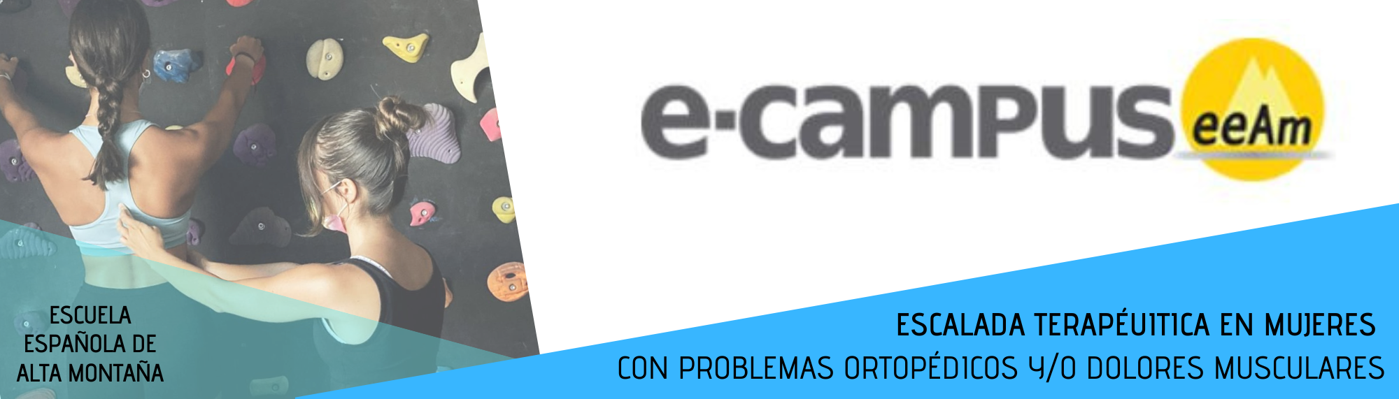 Banner del curso: de izquierda a derecha, aparece la foto de una pareja de chicas escalando en un rocódromo. Una de ellas está agarrada con las manos a dos presas situadas en un muro de boulder negro. La otra chica se encuentra enseñándole a colocar la espalda en la posición correcta a la persona que está escalando. Sobre la foto, en un triángulo de color azul claro translúcido está escrito Escuela Española de Alta Montaña. A su derecha, en la parte de arriba sobre el fondo blanco aparece el logotipo del e-campus (letras e guión campus en minúsculas y de color gris oscuro) y de la EEAM (las siglas sobre un círculo amarillo con el perfil de unas montañas de color amarillo más claro en su interior). En la parte inferior derecha, sobre un triángulo de color azul, el título del curso: Escalada terapéutica en mujeres con problemas ortopédicos y/o dolores musculares.