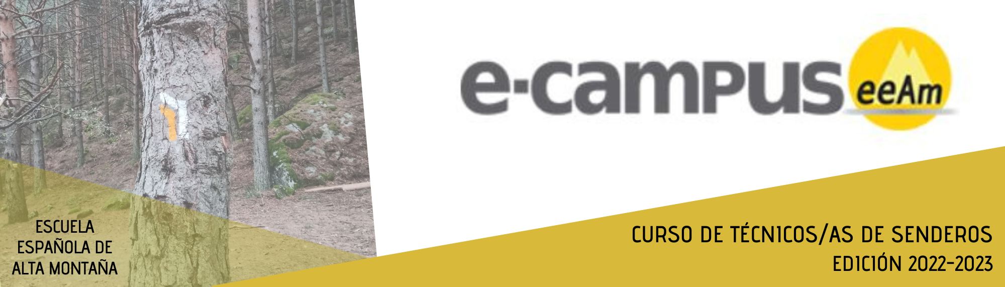 - Banner del curso en el que aparece, de izquierda a derecha, una foto de un bosque de pinos y sobre uno de los troncos está pintado el símbolo de giro a la izquierda en color blanco y amarillo perteneciente a un sendero de pequeño recorrido. Sobre la foto, en un triángulo de color amarillo translúcido está escrito Escuela Española de Alta Montaña. A su derecha, en la parte de arriba sobre el fondo blanco aparece el logotipo del e-campus (letras e guion campus en minúsculas y de color gris oscuro) y de la EEAM (las siglas sobre un círculo amarillo con el perfil de unas montañas en su interior). En la parte inferior, sobre un triángulo de color amarillo, el título del curso: Curso de Técnicos/as de Senderos Edición 2022-2023.