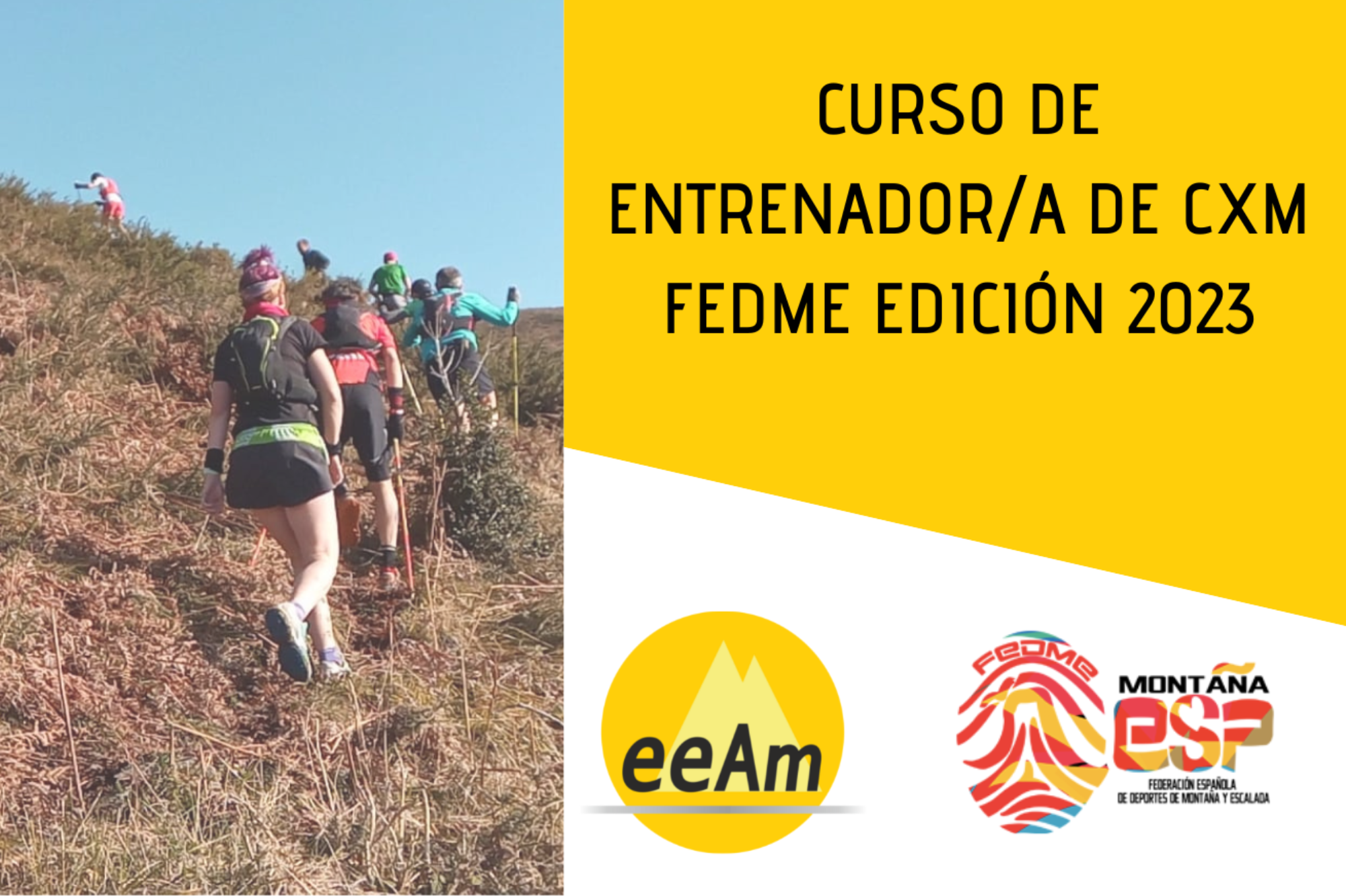 - Cabecera del curso de izquierda a derecha, aparece la foto de una fila de personas corriendo por un sendero de montaña en pendiente ascendente, y sobre la foto, en la parte inferior izquierda, hay un triángulo de color amarillo translúcido. A la derecha de la foto, en la esquina superior derecha sobre sobre un cuadrilátero de color amarillo se encuentran el título del curso: Curso de Entrenador/a de CXM FEDME Edición 2023. Bajo esto, en la parte inferior derecha del cartel, sobre fondo blanco están colocados los logos de la EEAM (las siglas de EEAM subrayadas con una línea gris claro sobre un círculo amarillo con el perfil de unas montañas en color amarillo más claro en su interior) y el de la FEDME (una huella dactilar de colores rojo, amarillo y azul cuyas líneas forman el Torreón de los Galayos con un pájaro sobrevolándolo. A la derecha de la huella aparecen las letras Montaña en negro, debajo ESP en colores rojo y amarillo y debajo las letras Federación Española de Deportes de Montaña y Escalada en negro).