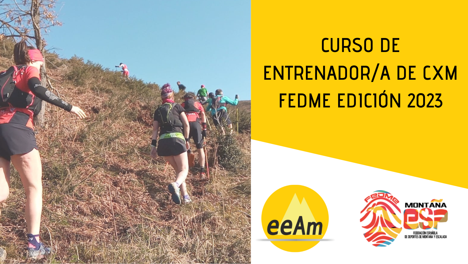 - Cabecera del curso de izquierda a derecha, aparece la foto de una fila de personas corriendo por un sendero de montaña en pendiente ascendente, y sobre la foto, en la parte inferior izquierda, hay un triángulo de color amarillo translúcido. A la derecha de la foto, en la esquina superior derecha sobre sobre un cuadrilátero de color amarillo se encuentran el título del curso: Curso de Entrenador/a de CXM FEDME Edición 2023. Bajo esto, en la parte inferior derecha del cartel, sobre fondo blanco están colocados los logos de la EEAM (las siglas de EEAM subrayadas con una línea gris claro sobre un círculo amarillo con el perfil de unas montañas en color amarillo más claro en su interior) y el de la FEDME (una huella dactilar de colores rojo, amarillo y azul cuyas líneas forman el Torreón de los Galayos con un pájaro sobrevolándolo. A la derecha de la huella aparecen las letras Montaña en negro, debajo ESP en colores rojo y amarillo y debajo las letras Federación Española de Deportes de Montaña y Escalada en negro).