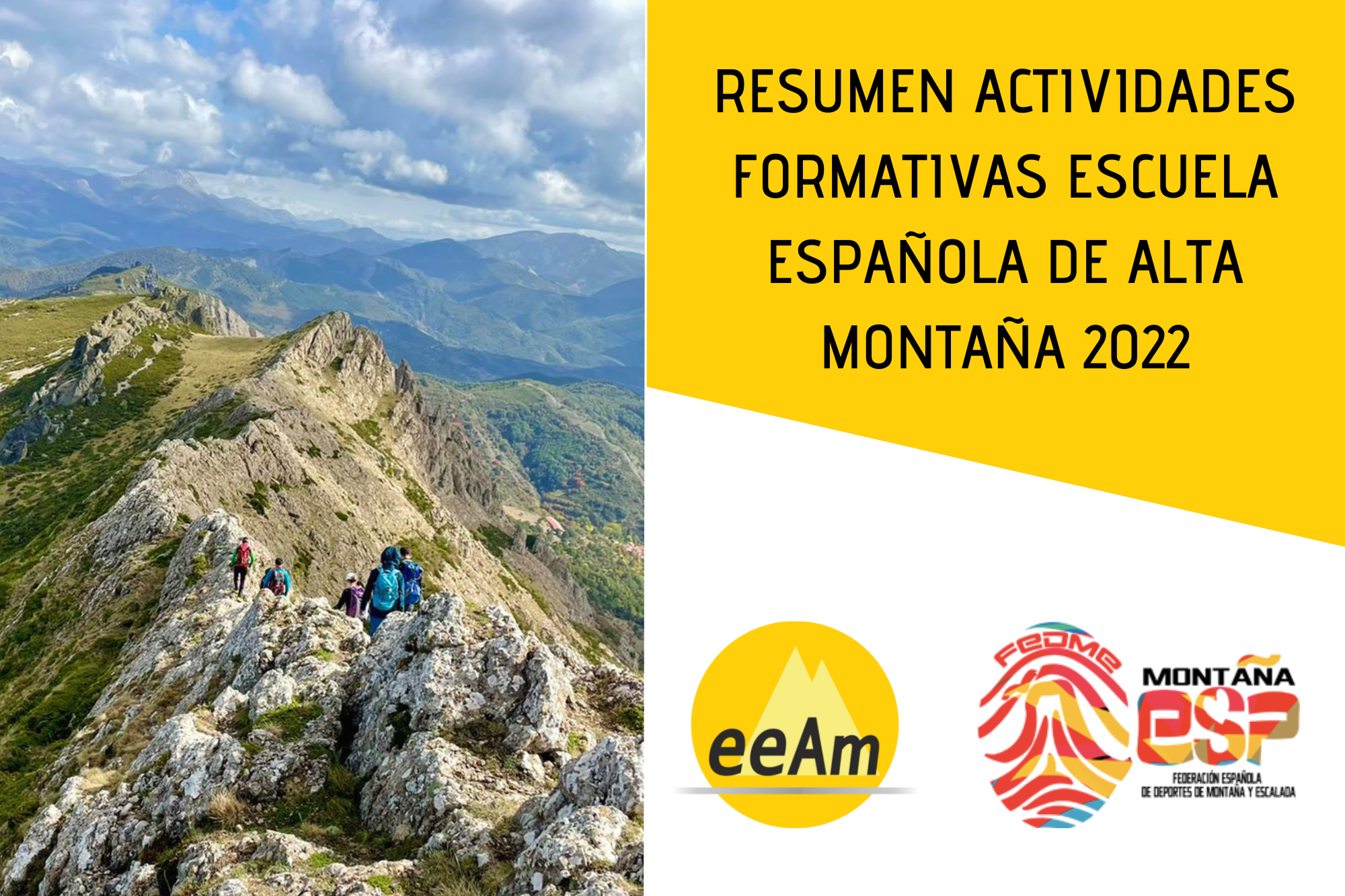 de izquierda a derecha, aparece la foto de una cresta montañosa donde se puede observar a un grupo de personas de espaldas caminando por ella, y al fondo un sistema montañoso. A la derecha de la foto, en la esquina superior derecha del cartel, está colocado un trapecio rectángulo de color amarillo sobre el que está escrito “resumen actividades formativas escuela española de alta montaña 2022”. Bajo esto, en la parte inferior derecha del cartel, sobre un fondo blanco se encuentran los logos de la EEAM (las siglas de EEAM subrayadas con una línea gris claro sobre un círculo amarillo con el perfil de unas montañas en color amarillo más claro en su interior) y a la derecha de este el de la FEDME (una huella dactilar de colores rojo, amarillo y azul cuyas líneas forman el Torreón de los Galayos con un pájaro sobrevolándolo. A la derecha de la huella aparecen las letras Montaña en negro, debajo ESP en colores rojo y amarillo y debajo las letras Federación Española de Deportes de Montaña y Escalada en negro).