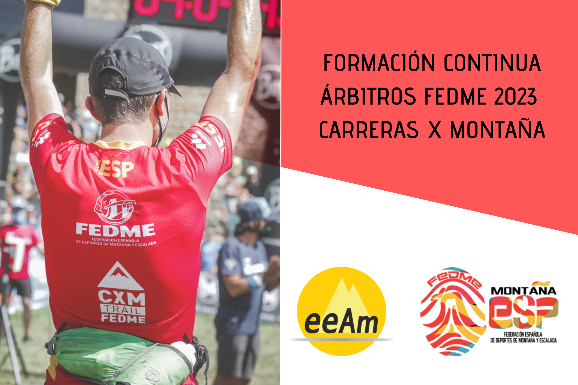 de izquierda a derecha, aparece la foto de un deportista de espaldas con la camiseta de la selección de CXM FEDME. A la derecha de la foto, en la esquina superior derecha del cartel, sobre sobre un cuadrilátero de color rojo se encuentran el título del curso: Formación continua árbitros FEDME 2023 Carreras por Montaña. Bajo esto, en la parte inferior derecha del cartel, sobre fondo blanco están colocados los logos de la EEAM (las siglas de EEAM subrayadas con una línea gris claro sobre un círculo amarillo con el perfil de unas montañas en color amarillo más claro en su interior) y el de la FEDME (una huella dactilar de colores rojo, amarillo y azul cuyas líneas forman el Torreón de los Galayos con un pájaro sobrevolándolo. A la derecha de la huella aparecen las letras Montaña en negro, debajo ESP en colores rojo y amarillo y debajo las letras Federación Española de Deportes de Montaña y Escalada en negro).