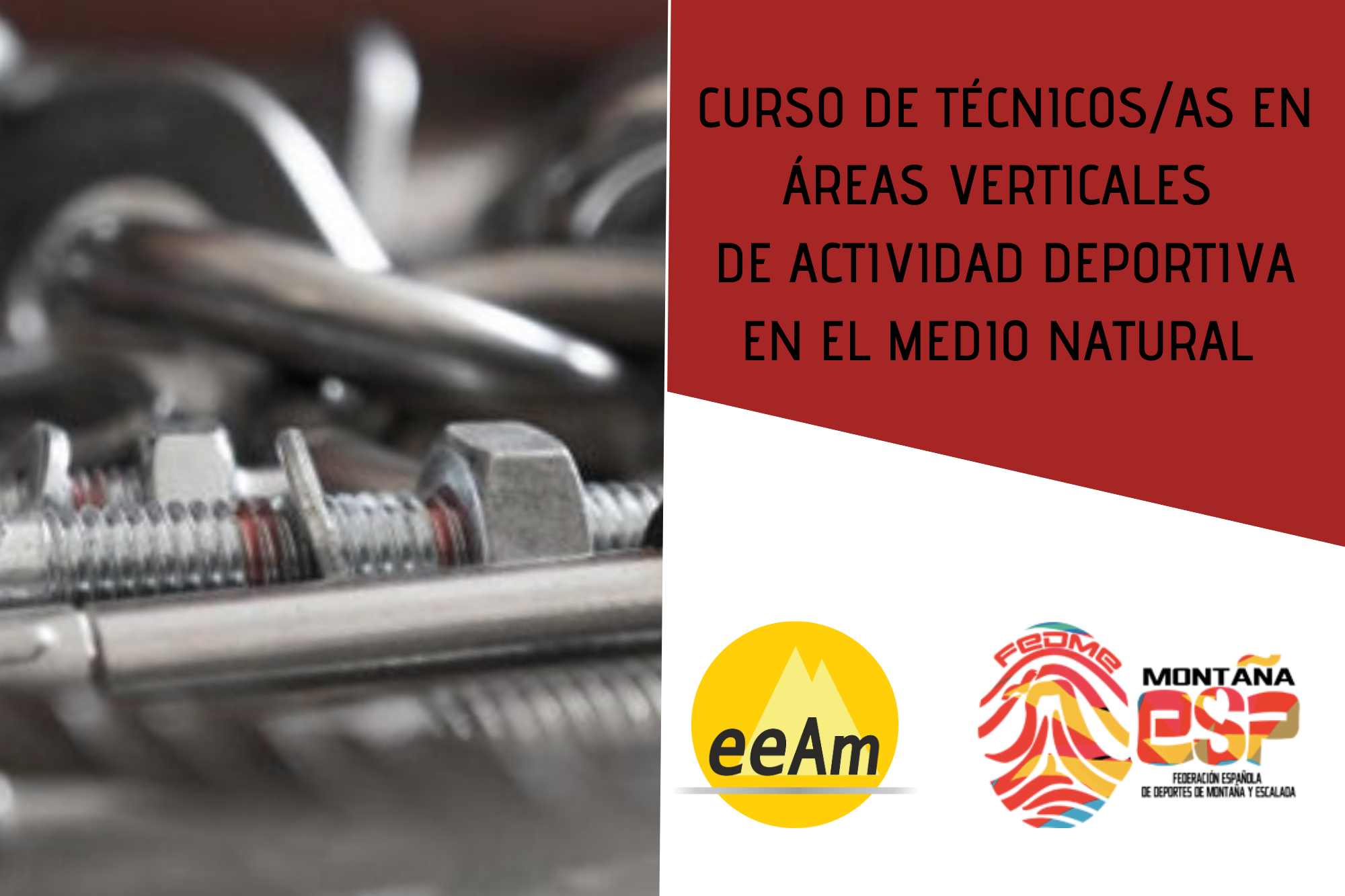 de izquierda a derecha, en la mitad izquierda del cartel aparece la foto de material empleado en la instalación de anclajes (parabolts, tornillos, anclajes químicos, etc.) A la derecha de la foto, en la esquina superior derecha del cartel, está colocado un trapecio rectángulo de color granate sobre el que está escrito en negro “Curso de técnicos/as en áreas verticales de actividad deportiva en el medio natural”. Bajo esto, en la parte inferior derecha del cartel, sobre un fondo blanco se encuentran los logos de la EEAM (las siglas de EEAM subrayadas con una línea gris claro sobre un círculo amarillo con el perfil de unas montañas en color amarillo más claro en su interior) y de la FEDME (una huella dactilar de colores rojo, amarillo y azul cuyas líneas forman el Torreón de los Galayos con un pájaro sobrevolándolo. A la derecha de la huella aparecen las letras Montaña en negro, debajo ESP en colores rojo y amarillo y debajo las letras Federación Española de Deportes de Montaña y Escalada en negro).