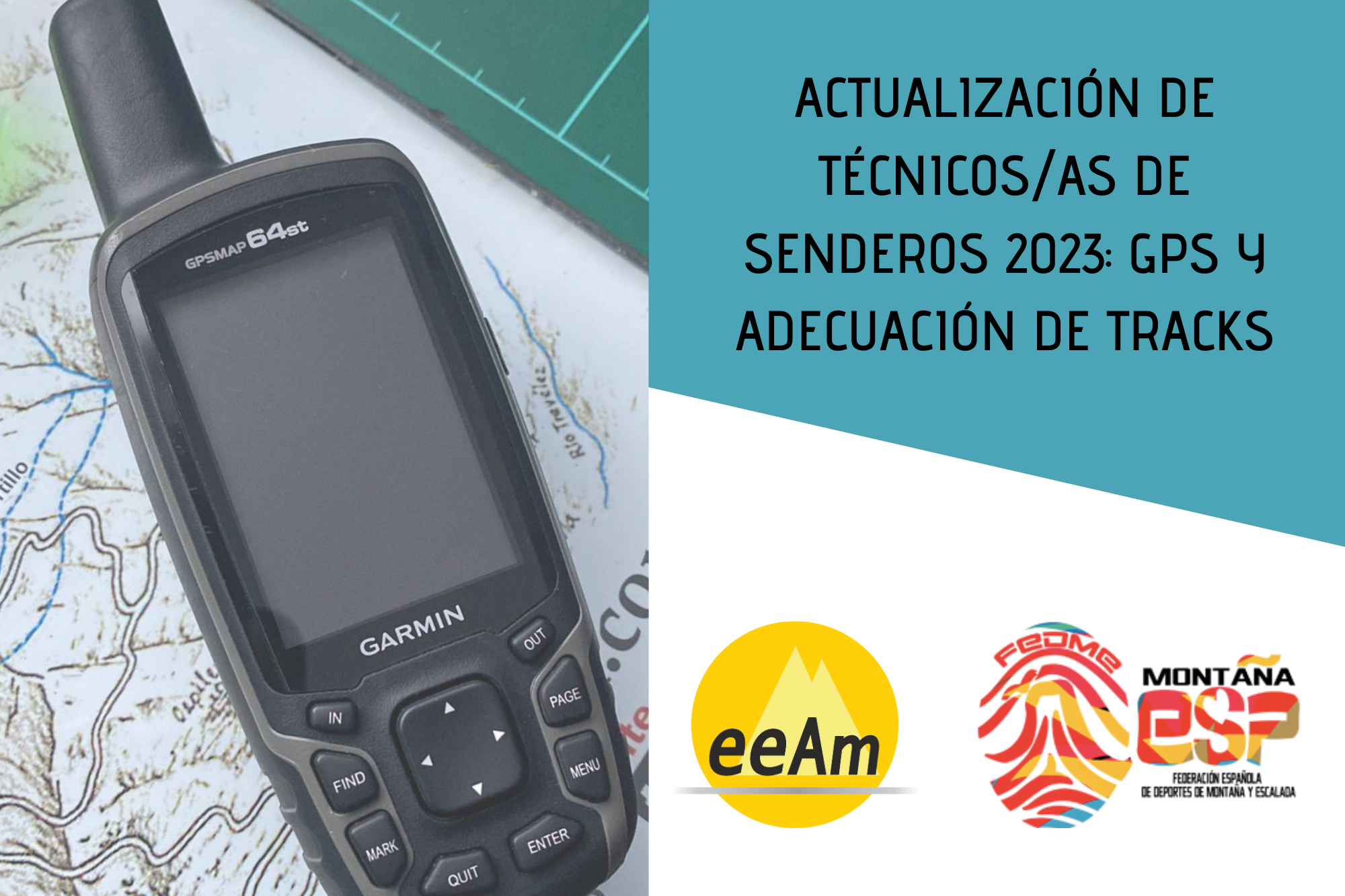 de izquierda a derecha, en la mitad izquierda del cartel aparece la foto de un GPS modelo GPSMAP 64st de la marca Garmin de color negro y que se encuentra colocado sobre una superficie en la que se puede observar un mapa. A la derecha de la foto, en la esquina superior derecha del cartel, está colocado un trapecio rectángulo de color azul aguamarina sobre el que está escrito en negro y en mayúsculas “Actualización de técnicos/as de Senderos 2023: GPS y adecuación de tracks.”. Bajo esto, en la parte inferior derecha del cartel, sobre un fondo blanco se encuentran los logos de la EEAM (las siglas de EEAM subrayadas con una línea gris claro sobre un círculo amarillo con el perfil de unas montañas en color amarillo más claro en su interior) y de la FEDME (una huella dactilar de colores rojo, amarillo y azul cuyas líneas forman el Torreón de los Galayos con un pájaro sobrevolándolo. A la derecha de la huella aparecen las letras Montaña en negro, debajo ESP en colores rojo y amarillo y debajo las letras Federación Española de Deportes de Montaña y Escalada en negro).