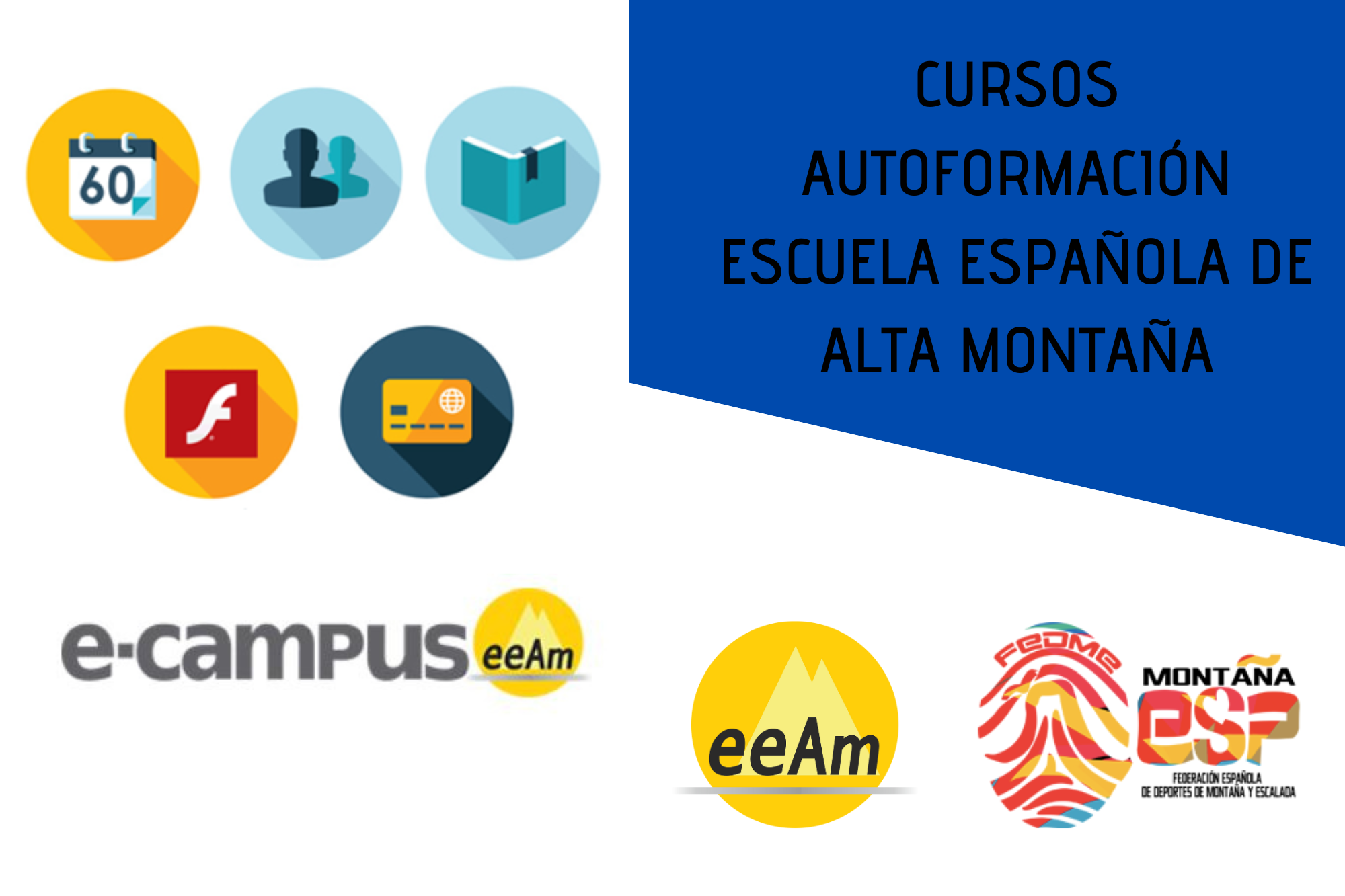 de izquierda a derecha, en la mitad izquierda del cartel aparece una imagen compuesta por 5 círculos situados en dos filas. En el primer círculo de la fila superior aparece el dibujo de un calendario, en el segundo círculo aparece la silueta de dos bustos y en el tercero el dibujo de un libro abierto. En la segunda fila el primer círculo tiene el logo de “Flash player” que es una f minúscula de color blanco situada sobre un cuadrado de color rojo y en el segundo círculo aparece el dibujo de una tarjeta de crédito. Bajo los círculos aparece escrito “e-campus” en letras grises oscuras seguido del logo de la eeam (las siglas de EEAM subrayadas con una línea gris claro sobre un círculo amarillo con el perfil de unas montañas en color amarillo más claro en su interior). En la parte derecha del cartel, en la esquina superior derecha, está colocado un trapecio rectángulo de color azul marino sobre el que está escrito en negro y en mayúsculas “CURSOS AUTOFORMACIÓN ESCUELA ESPAÑOLA DE ALTA MONTAÑA”. Bajo esto, en la parte inferior derecha del cartel, sobre un fondo blanco se encuentran los logos de la EEAM (las siglas de EEAM subrayadas con una línea gris claro sobre un círculo amarillo con el perfil de unas montañas en color amarillo más claro en su interior) y de la FEDME (una huella dactilar de colores rojo, amarillo y azul cuyas líneas forman el Torreón de los Galayos con un pájaro sobrevolándolo. A la derecha de la huella aparecen las letras Montaña en negro, debajo ESP en colores rojo y amarillo y debajo las letras Federación Española de Deportes de Montaña y Escalada en negro).