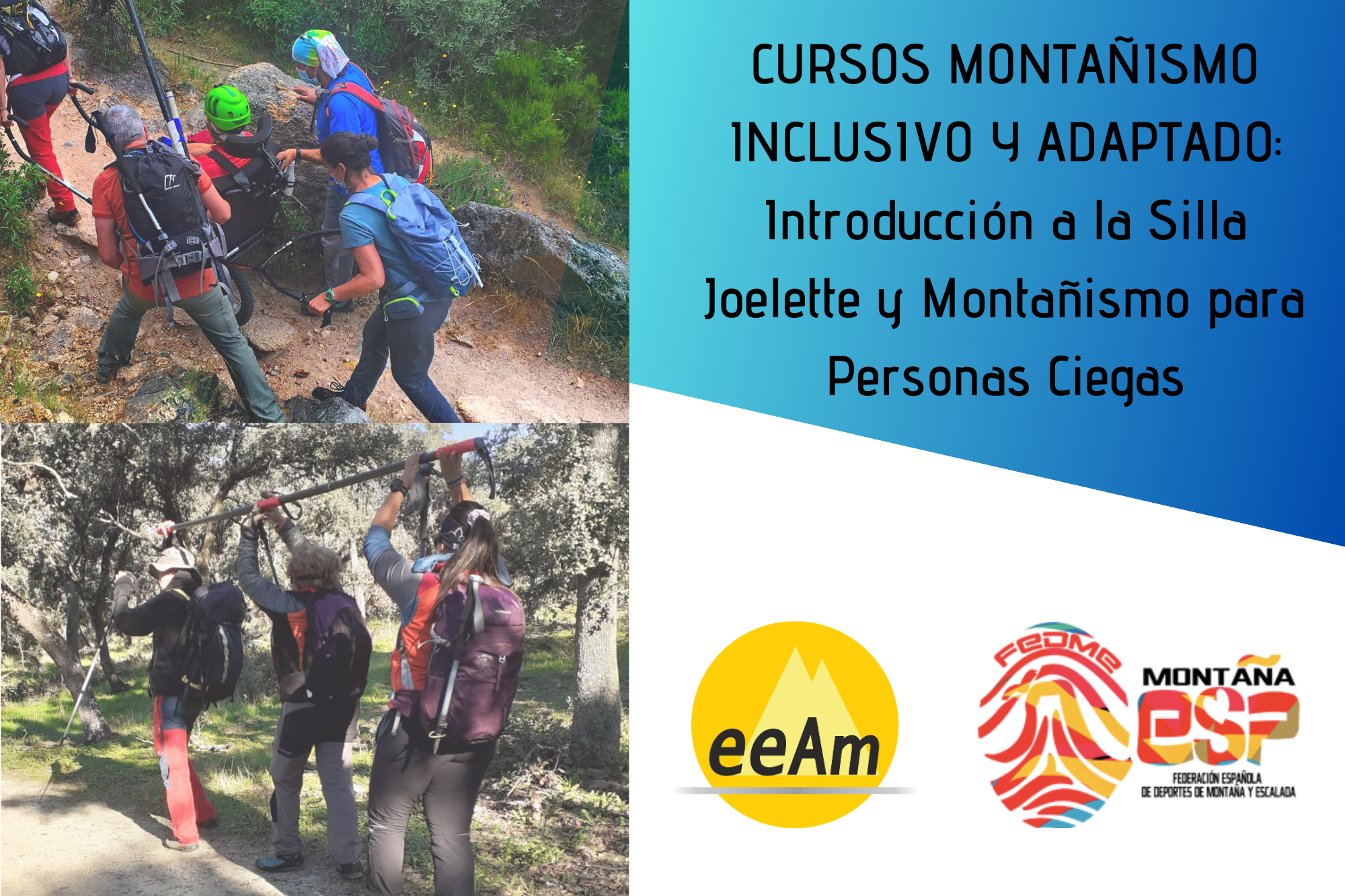 - Cartel del curso: de izquierda a derecha, en la mitad superior izquierda del cartel aparece la foto de cinco personas de espaldas, una de ellas sentada en una silla joelëtte y cuatro de ellas manejando la silla. Las personas están desplazándose por una senda estrecha donde se pueden observar rocas y arbustos. En la mitad inferior izquierda aparece la foto de tres personas de espaldas sujetando una barra direccional por encima de sus cabezas, pues se encuentran realizando la maniobra de cambio de mano de la barra en un entorno de bosque bajo de encinas. A la derecha de la foto, en la esquina superior derecha del cartel, está colocado un trapecio rectángulo de color azul degradado sobre el que está escrito en negro “CURSOS MONTAÑISMO INCLUSIVO Y ADAPTADO: Introducción a la Silla Joelette y Montañismo para Personas Ciegas”. Bajo esto, en la parte inferior derecha del cartel, sobre un fondo blanco se encuentran los logos de la EEAM (las siglas de EEAM subrayadas con una línea gris claro sobre un círculo amarillo con el perfil de unas montañas en color amarillo más claro en su interior) y de la FEDME (una huella dactilar de colores rojo, amarillo y azul cuyas líneas forman el Torreón de los Galayos con un pájaro sobrevolándolo. A la derecha de la huella aparecen las letras Montaña en negro, debajo ESP en colores rojo y amarillo y debajo las letras Federación Española de Deportes de Montaña y Escalada en negro).
