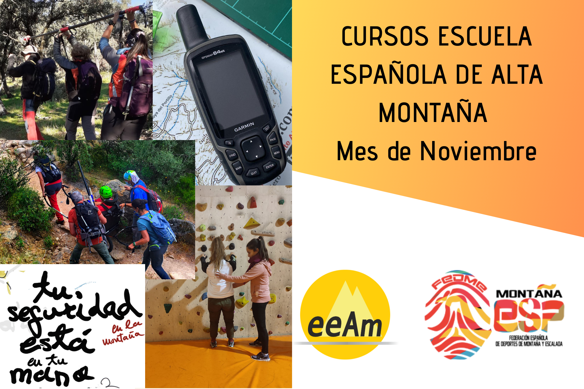 de izquierda a derecha, en la esquina superior izquierda del cartel aparece la foto de tres personas de espaldas sujetando una barra direccional por encima de sus cabezas, pues se encuentran realizando la maniobra de cambio de mano de la barra en un entorno de bosque bajo de encinas. A la derecha de esta, aparece la foto de un GPS modelo GPSMAP 64st de la marca Garmin de color negro y que se encuentra colocado sobre una superficie en la que se puede observar un mapa. Bajo ambas fotos, aparece otra con cinco personas de espaldas, una de ellas sentada en una silla joelëtte y cuatro de ellas manejando la silla. Las personas están desplazándose por una senda estrecha donde se pueden observar rocas y arbustos. De nuevo, bajo esta foto, en la esquina inferior izquierda del cartel aparece la imagen del eslogan “tu seguridad en la montaña está en tu mano”. A la derecha de esta imagen, aparece la foto de dos personas en una sala de Boulder de un rocódromo. Una de ellas está con los pies en el suelo, los brazos estirados y con ambas manos agarrada a las presas del muro. Mientras que la otra se encuentra a su lado con una mano colocada sobre las escápulas de la compañera y la otra mano sobre el abdomen colocándole el tronco en la posición correcta. En la mitad derecha, en la esquina superior derecha del cartel, está colocado un trapecio rectángulo de color amarillo anaranjado degradado sobre el que está escrito en negro “CURSOS ESCUELA ESPAÑOLA DE ALTA MONTAÑA Mes de Noviembre”. Bajo esto, en la parte inferior derecha del cartel, sobre un fondo blanco se encuentran los logos de la EEAM (las siglas de EEAM subrayadas con una línea gris claro sobre un círculo amarillo con el perfil de unas montañas en color amarillo más claro en su interior) y de la FEDME (una huella dactilar de colores rojo, amarillo y azul cuyas líneas forman el Torreón de los Galayos con un pájaro sobrevolándolo. A la derecha de la huella aparecen las letras Montaña en negro, debajo ESP en colores rojo y amarillo y debajo las letras Federación Española de Deportes de Montaña y Escalada en negro).