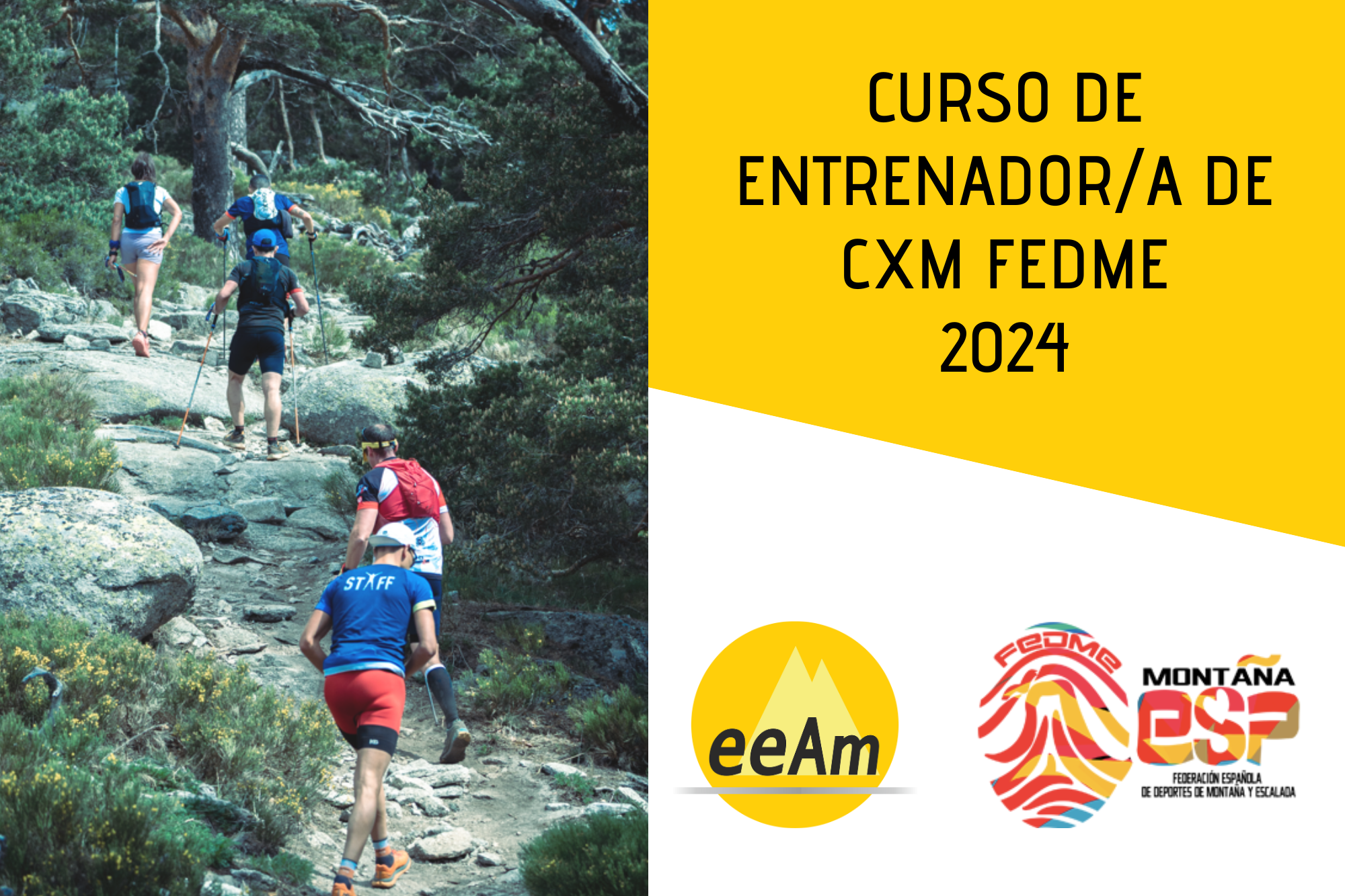 de izquierda a derecha, en la mitad izquierda del cartel aparece la foto de un grupo de corredores por montaña que ascienden en fila india por un sendero. A la derecha de la foto, en la esquina superior derecha del cartel, está colocado un trapecio rectángulo de color amarillo sobre el que está escrito en negro “Curso de entrenador/a de cxm FEDME 2024”. Bajo esto, en la parte inferior derecha del cartel, sobre un fondo blanco se encuentran los logos de la EEAM (las siglas de EEAM subrayadas con una línea gris claro sobre un círculo amarillo con el perfil de unas montañas en color amarillo más claro en su interior) y de la FEDME (una huella dactilar de colores rojo, amarillo y azul cuyas líneas forman el Torreón de los Galayos con un pájaro sobrevolándolo. A la derecha de la huella aparecen las letras Montaña en negro, debajo ESP en colores rojo y amarillo y debajo las letras Federación Española de Deportes de Montaña y Escalada en negro).