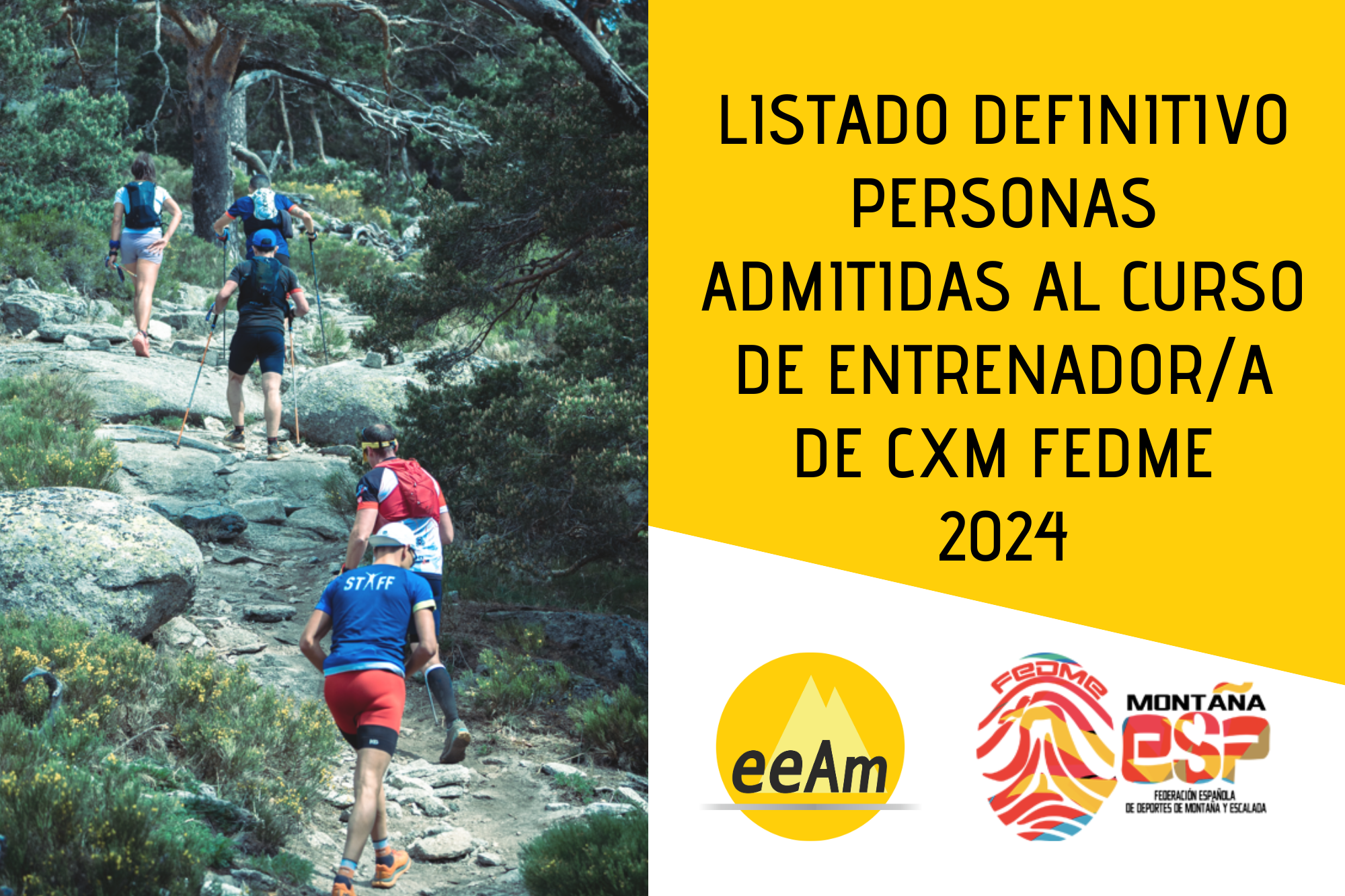 de izquierda a derecha, en la mitad izquierda del cartel aparece la foto de un grupo de corredores por montaña que ascienden en fila india por un sendero. A la derecha de la foto, en la esquina superior derecha del cartel, está colocado un trapecio rectángulo de color amarillo sobre el que está escrito en negro “Listado definitivo personas admitidas al curso de entrenador/a de cxm FEDME 2024”. Bajo esto, en la parte inferior derecha del cartel, sobre un fondo blanco se encuentran los logos de la EEAM (las siglas de EEAM subrayadas con una línea gris claro sobre un círculo amarillo con el perfil de unas montañas en color amarillo más claro en su interior) y de la FEDME (una huella dactilar de colores rojo, amarillo y azul cuyas líneas forman el Torreón de los Galayos con un pájaro sobrevolándolo. A la derecha de la huella aparecen las letras Montaña en negro, debajo ESP en colores rojo y amarillo y debajo las letras Federación Española de Deportes de Montaña y Escalada en negro).