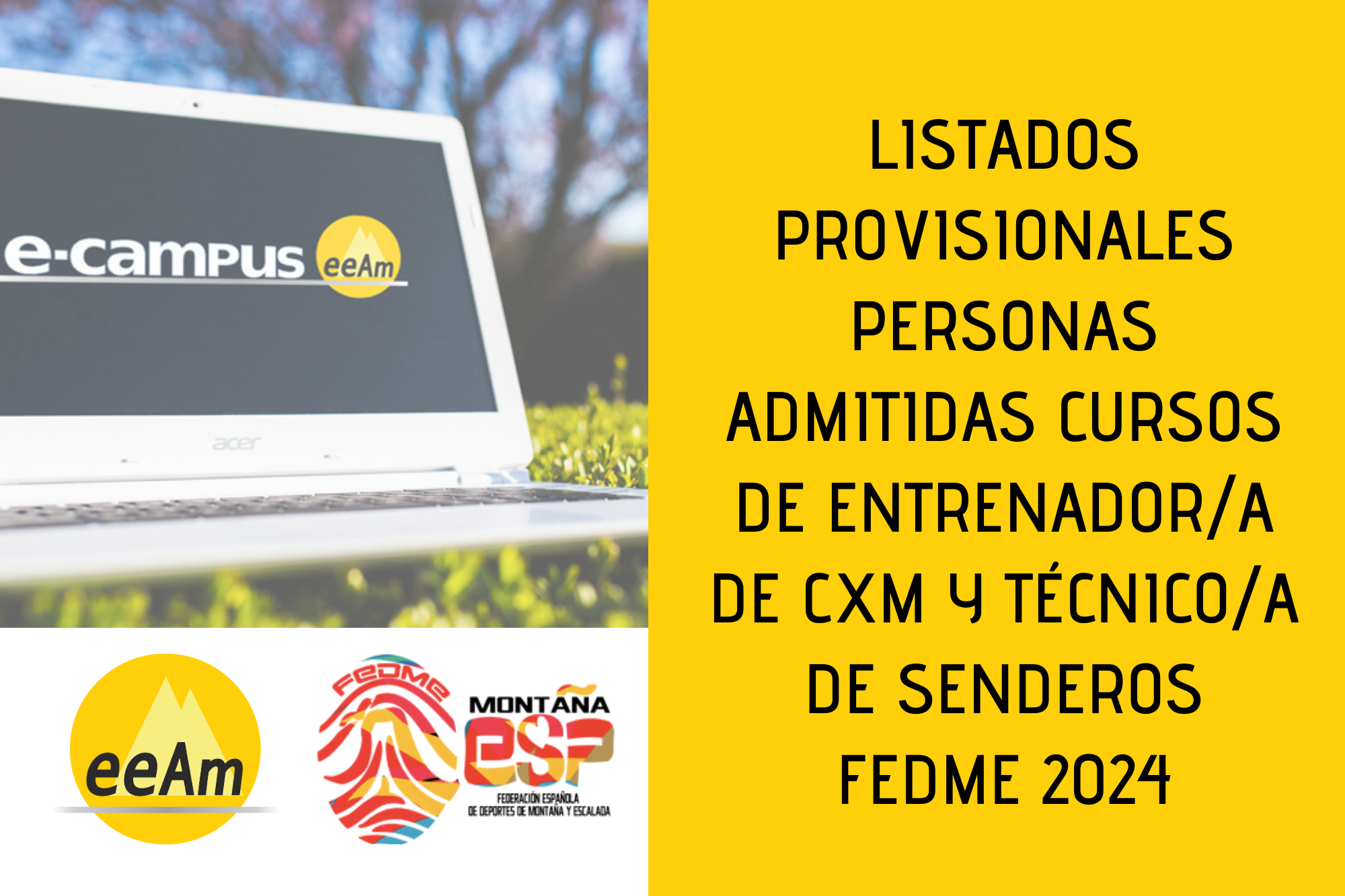 de izquierda a derecha, en la mitad superior izquierda del cartel aparece la foto de un ordenador portátil blanco sobre un césped y en la pantalla aparece el logo de “e-campus eeam”. Debajo de la foto, sobre un fondo blanco se encuentran los logos de la EEAM (las siglas de EEAM subrayadas con una línea gris claro sobre un círculo amarillo con el perfil de unas montañas en color amarillo más claro en su interior) y de la FEDME (una huella dactilar de colores rojo, amarillo y azul cuyas líneas forman el Torreón de los Galayos con un pájaro sobrevolándolo. A la derecha de la huella aparecen las letras Montaña en negro, debajo ESP en colores rojo y amarillo y debajo las letras Federación Española de Deportes de Montaña y Escalada en negro). En la mitad derecha del cartel, está colocado un rectángulo de color amarillo sobre el que está escrito en negro “Listados provisionales personas admitidas cursos de entrenador/a de cxm y técnico/a de senderos FEDME 2024”.