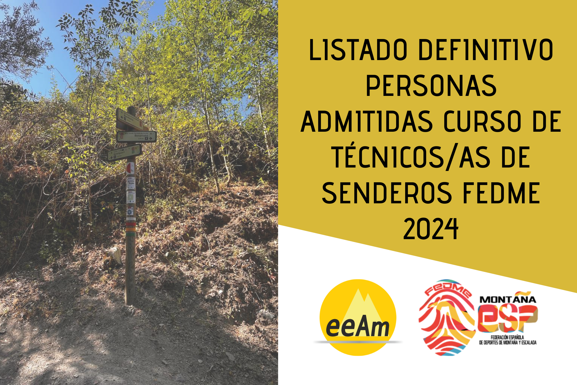 de izquierda a derecha, en la mitad izquierda del cartel aparece la foto de un poste indicador de senderos de madera situado en una ladera de un camino entre vegetación. A la derecha de la foto, en la esquina superior derecha del cartel, está colocado un trapecio rectángulo de color mostaza sobre el que está escrito en negro “Listado definitivo personas admitidas al curso de técnicos/as senderos FEDME 2024”. Bajo esto, en la parte inferior derecha del cartel, sobre un fondo blanco se encuentran los logos de la EEAM (las siglas de EEAM subrayadas con una línea gris claro sobre un círculo amarillo con el perfil de unas montañas en color amarillo más claro en su interior) y de la FEDME (una huella dactilar de colores rojo, amarillo y azul cuyas líneas forman el Torreón de los Galayos con un pájaro sobrevolándolo. A la derecha de la huella aparecen las letras Montaña en negro, debajo ESP en colores rojo y amarillo y debajo las letras Federación Española de Deportes de Montaña y Escalada en negro).