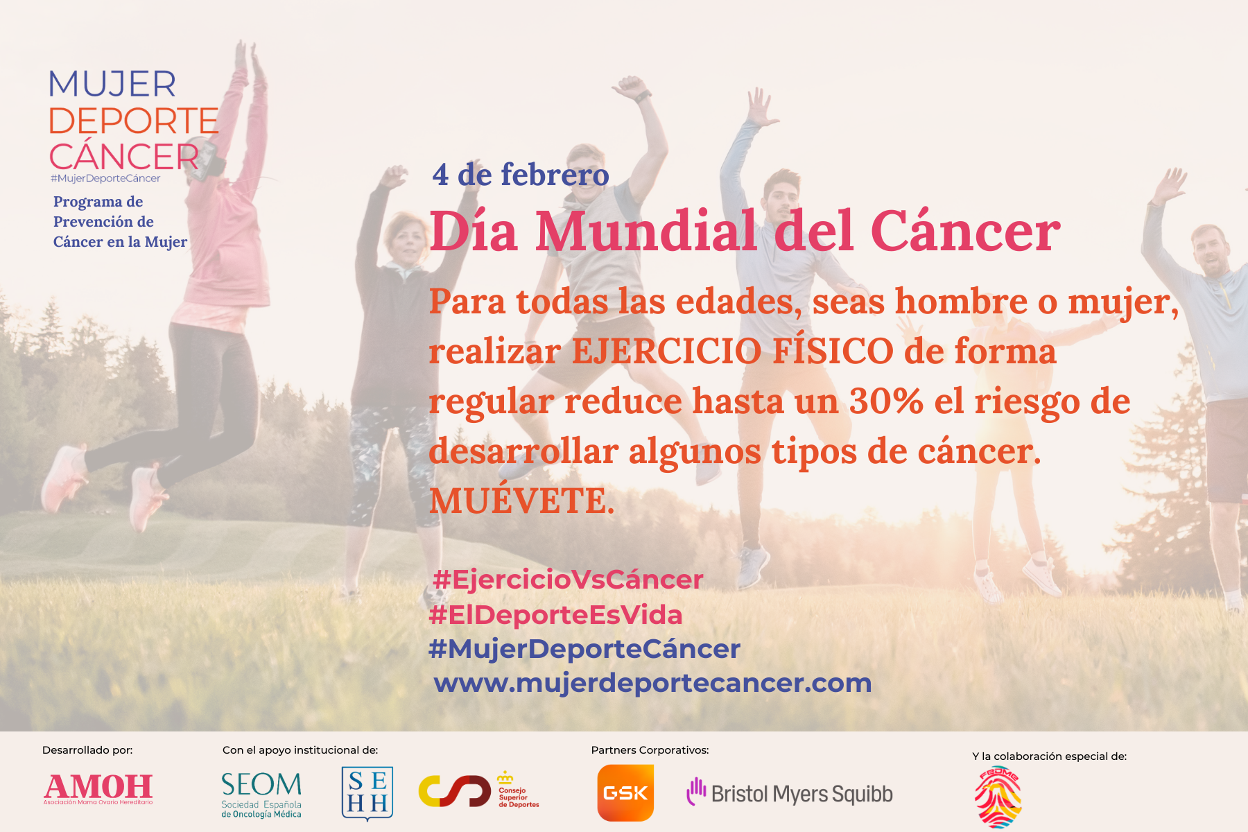Imagen de promoción de la campaña de AMOH (Asociación Mama Ovario Hereditario) para visibilizar el Día Mundial del Cáncer. La imagen muestra de fondo una fotografía de un grupo de personas realizando actividad física en la naturaleza captando en ella un salto al unísono de todos ellos. Encima de la imagen de fondo el siguiente texto: “4 de febrero. Día Mundial del Cáncer. Para todas las edades, seas hombre o mujer, realizar ejercicio físico de forma regular reduce hasta un 30% el riesgo de desarrollar algunos tipos de cáncer. Muévete. Desarrollado por AMOH. Con el apoyo institucional de SEOM, SEHH y CSD. Partners Corporativos: GSK y Bristol Myers Squibb Y la colaboración especial de FEDME”.