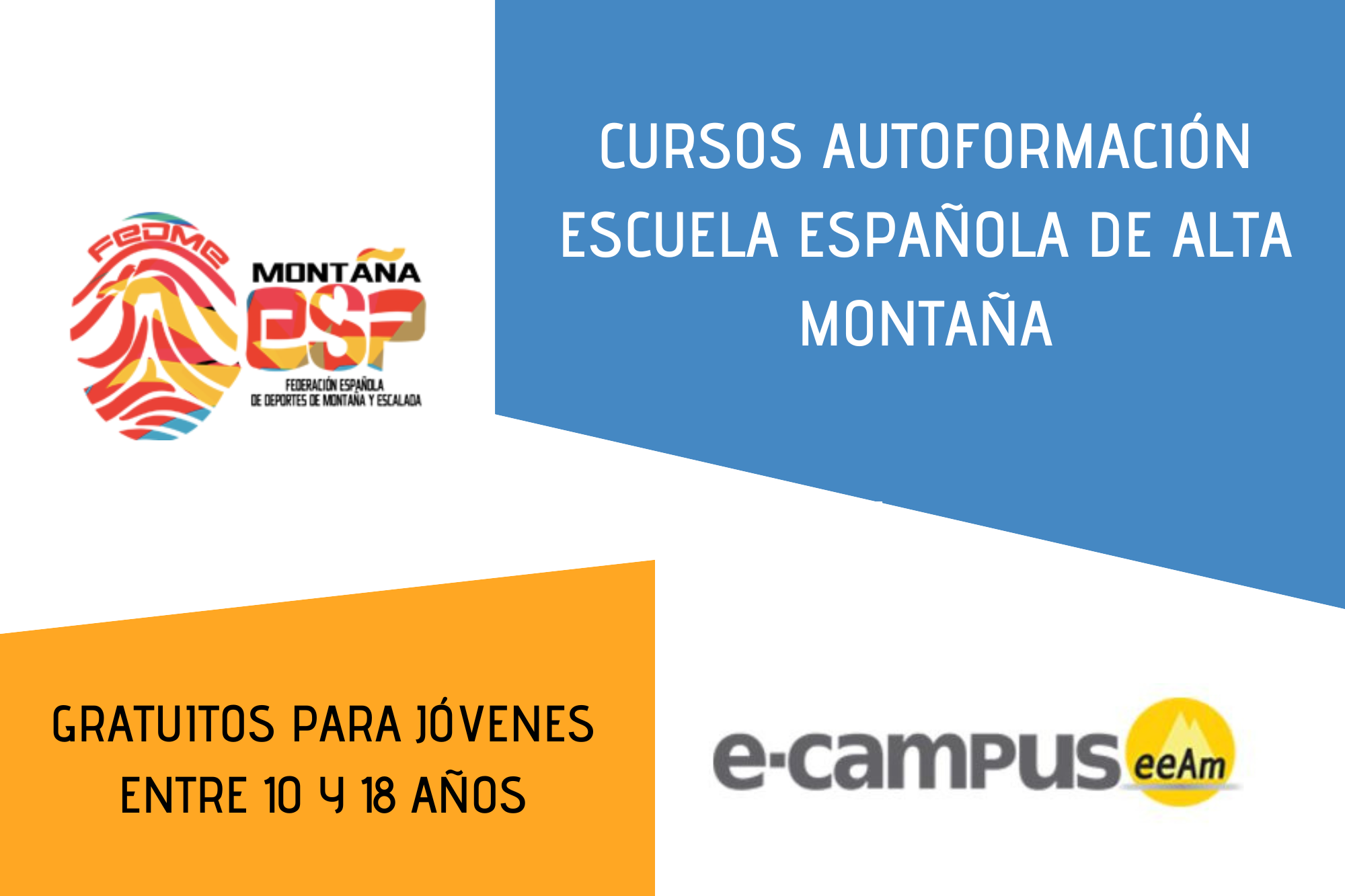 de izquierda a derecha sobre un fondo blanco. En la esquina izquierda de arriba encontramos el logo de la FEDME (una huella dactilar de colores rojo, amarillo y azul cuyas líneas forman el Torreón de los Galayos con un pájaro sobrevolándolo. A la derecha de la huella aparecen las letras Montaña en negro, debajo ESP en colores rojo y amarillo y debajo las letras Federación Española de Deportes de Montaña y Escalada en negro) más abajo se sitúa un trapecio naranja donde está escrito “GRATUITOS PARA JOVENES ENTRE 10 Y 18 AÑOS “escrito en negro . En la zona de la derecha, en la parte alta hay otro trapecio, en este caso azul, donde pone “CURSOS AUTOFORMACIÓN ESCUELA ESPAÑOLA DE ALTA MONTAÑA” en blanco, en la zona de debajo de este trapecio se localiza escrito “e-campus” en letras grises oscuras seguido del logo de la eeam (las siglas de EEAM subrayadas con una línea gris claro sobre un círculo amarillo con el perfil de unas montañas en color amarillo más claro en su interior).
