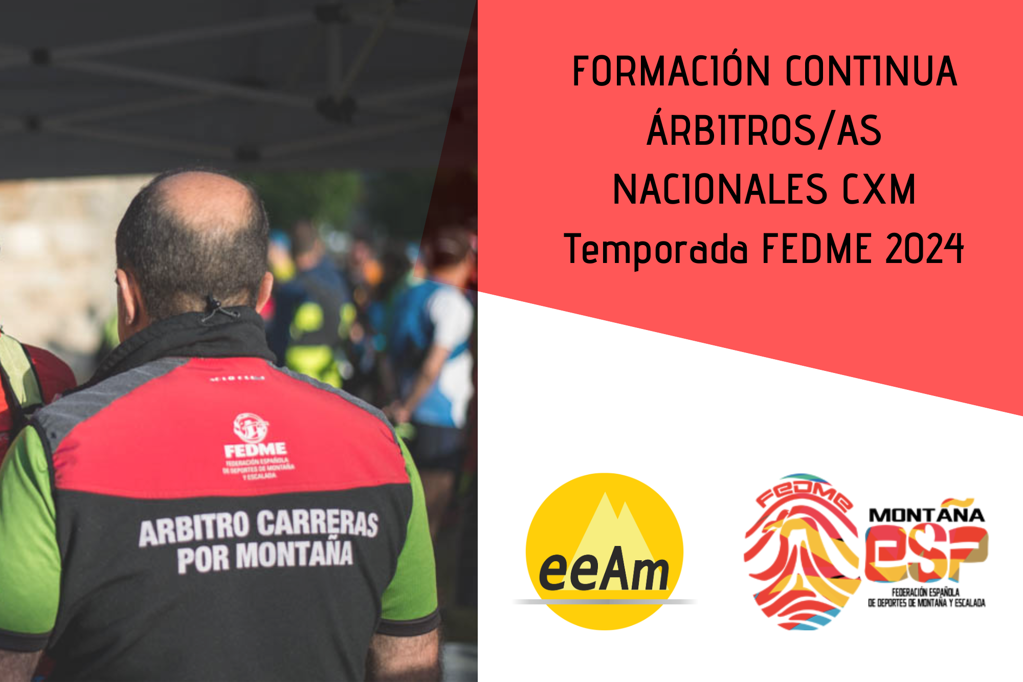 De izquierda a derecha, en la mitad izquierda del cartel aparece la foto de un hombre de espaldas vestido con la equipación de árbitro de cxm FEDME (chaleco negro y rojo donde viene el logo de FEDME y escrito en mayúsculas “árbitro carreras por montaña). En la esquina superior derecha del cartel, está colocado un trapecio rectángulo de color rojo sobre el que está escrito en negro “Formación continua árbitros/as nacionales CXM Temporada 2024”. Bajo esto, en la parte inferior derecha del cartel, sobre un fondo blanco se encuentran los logos de la EEAM (las siglas de EEAM subrayadas con una línea gris claro sobre un círculo amarillo con el perfil de unas montañas en color amarillo más claro en su interior) y de la FEDME (una huella dactilar de colores rojo, amarillo y azul cuyas líneas forman el Torreón de los Galayos con un pájaro sobrevolándolo. A la derecha de la huella aparecen las letras Montaña en negro, debajo ESP en colores rojo y amarillo y debajo las letras Federación Española de Deportes de Montaña y Escalada en negro).