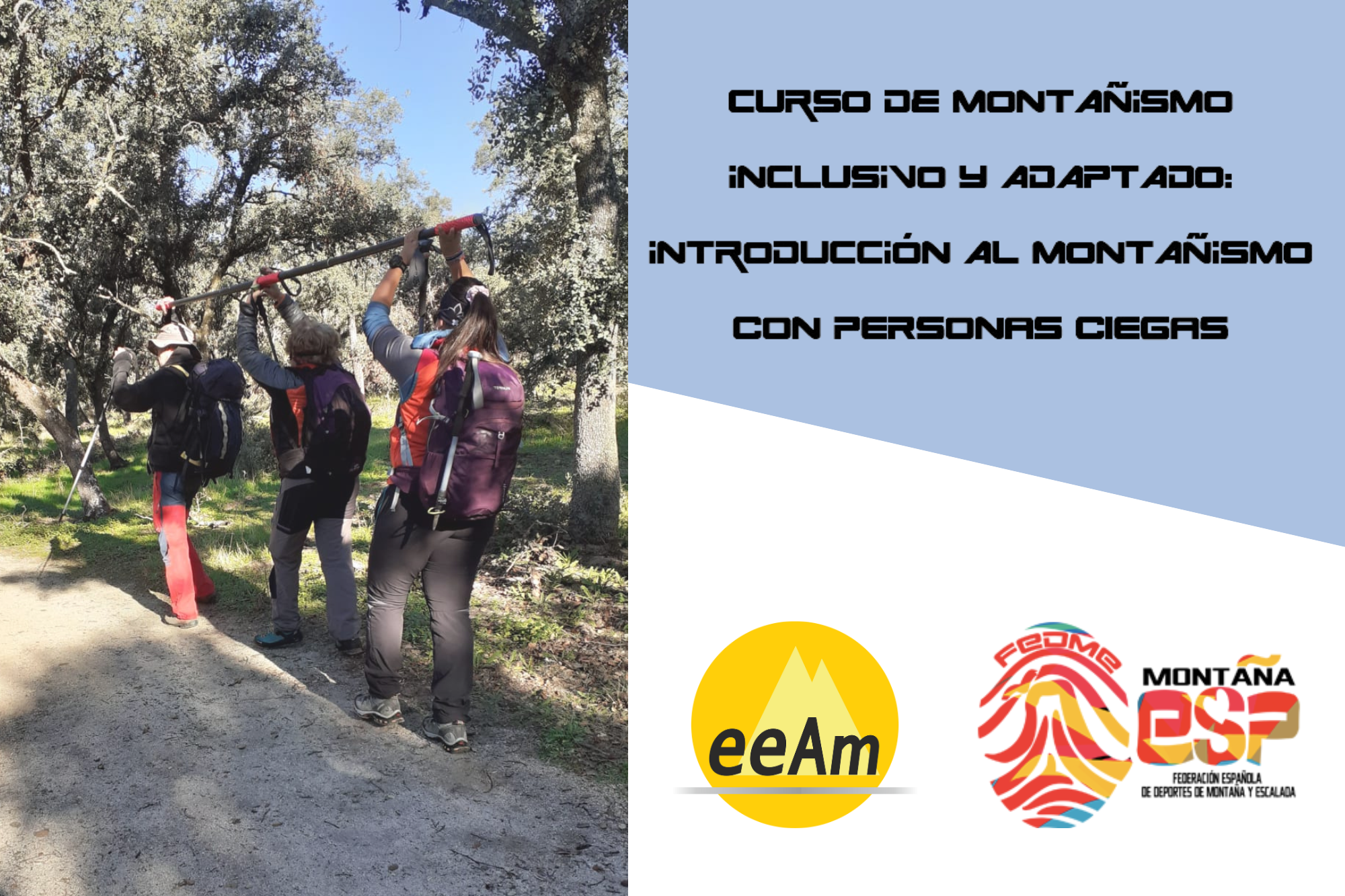 de izquierda a derecha, en la mitad izquierda del cartel aparece la foto de tres personas de espaldas sujetando una barra direccional por encima de sus cabeza, pues se encuentran realizando la maniobra de cambio de mano de la barra en un entorno de bosque bajo de encinas. A la derecha de la foto, en la esquina superior derecha del cartel, está colocado un trapecio rectángulo de color azul grisáceo sobre el que está escrito en negro “Curso de Montañismo inclusivo y adaptado: introducción al montañismo con personas ciegas”. Bajo esto, en la parte inferior derecha del cartel, sobre un fondo blanco se encuentran los logos de la EEAM (las siglas de EEAM subrayadas con una línea gris claro sobre un círculo amarillo con el perfil de unas montañas en color amarillo más claro en su interior) y de la FEDME (una huella dactilar de colores rojo, amarillo y azul cuyas líneas forman el Torreón de los Galayos con un pájaro sobrevolándolo. A la derecha de la huella aparecen las letras Montaña en negro, debajo ESP en colores rojo y amarillo y debajo las letras Federación Española de Deportes de Montaña y Escalada en negro).