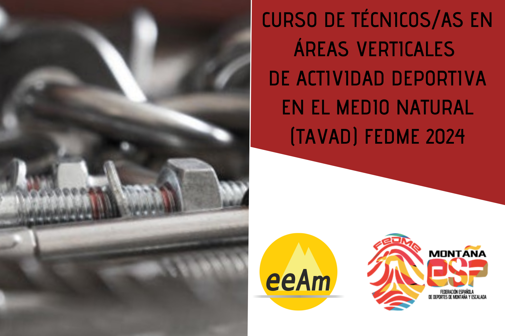 - Imagen de cabecera de la noticia: de izquierda a derecha, en la mitad izquierda del cartel aparece la foto de material empleado en la instalación de anclajes (parabolts, tornillos, anclajes químicos, etc.) A la derecha de la foto, en la esquina superior derecha del cartel, está colocado un trapecio rectángulo de color granate sobre el que está escrito en negro “Curso de técnicos/as en áreas verticales de actividad deportiva en el medio natural (TAVAD) FEDME 2024”. Bajo esto, en la parte inferior derecha del cartel, sobre un fondo blanco se encuentran los logos de la EEAM (las siglas de EEAM subrayadas con una línea gris claro sobre un círculo amarillo con el perfil de unas montañas en color amarillo más claro en su interior) y de la FEDME (una huella dactilar de colores rojo, amarillo y azul cuyas líneas forman el Torreón de los Galayos con un pájaro sobrevolándolo. A la derecha de la huella aparecen las letras Montaña en negro, debajo ESP en colores rojo y amarillo y debajo las letras Federación Española de Deportes de Montaña y Escalada en negro).