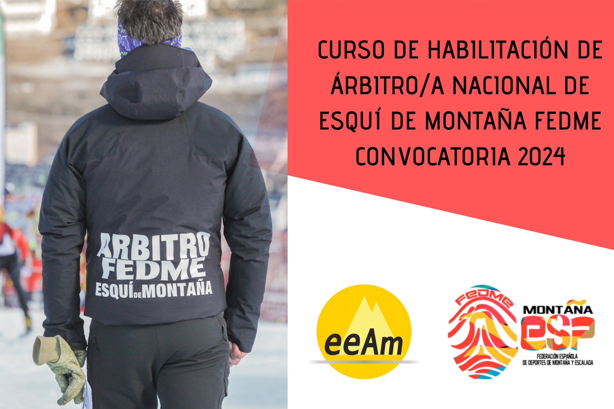 De izquierda a derecha, en la mitad izquierda del cartel aparece la foto de una persona de espaldas en una pista de esquí. La persona viste una chaqueta negra donde viene escrito “Árbitro FEDME Esquí de Montaña”. A la derecha de la foto, en la esquina superior derecha del cartel, está colocado un trapecio rectángulo de color rojo sobre el que está escrito en negro “Curso de Habilitación de Árbitro/a Nacional de Esquí de Montaña FEDME Convocatoria 2024”. Bajo esto, en la parte inferior derecha del cartel, sobre un fondo blanco se encuentran los logos de la EEAM (las siglas de EEAM subrayadas con una línea gris claro sobre un círculo amarillo con el perfil de unas montañas en color amarillo más claro en su interior) y de la FEDME (una huella dactilar de colores rojo, amarillo y azul cuyas líneas forman el Torreón de los Galayos con un pájaro sobrevolándolo. A la derecha de la huella aparecen las letras Montaña en negro, debajo ESP en colores rojo y amarillo y debajo las letras Federación Española de Deportes de Montaña y Escalada en negro).